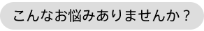 こんなお悩みありませんか？